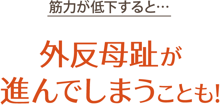 筋力が低下すると…、外反母趾が進んでしまうことも！